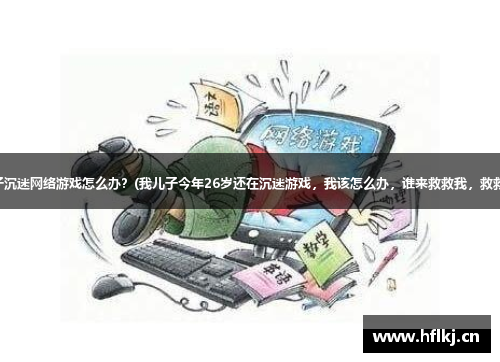 青少年孩子沉迷网络游戏怎么办？(我儿子今年26岁还在沉迷游戏，我该怎么办，谁来救救我，救救我们家？)